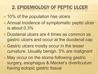 2. EPIDEMIOLOGY OF PEPTIC ULCER
 10% of the population has ulcers
 Annual incidence of symptomatic peptic ulcer
is about 0.3%
 Duodenal ulcers are 4 times as common as
gastric ulcers and occur at the duodenal cap
 Gastric ulcers mostly occur in the lesser
curvature. Usually benign. 5% are malignant
 May occur on the stoma following gastric
surgery, esophagus & Meckel’s diverticulum
having ectopic gastric tissue
 