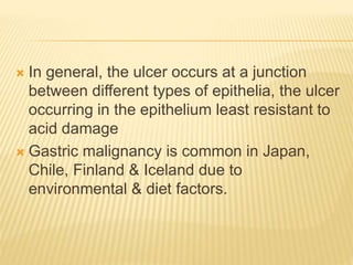  In general, the ulcer occurs at a junction
between different types of epithelia, the ulcer
occurring in the epithelium least resistant to
acid damage
 Gastric malignancy is common in Japan,
Chile, Finland & Iceland due to
environmental & diet factors.
 