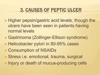 3. CAUSES OF PEPTIC ULCER
 Higher pepsin/gastric acid levels, though the
ulcers have been seen in patients having
normal levels
 Gastrinoma (Zollinger-Ellison syndrome)
 Helicobacter pylori in 80-95% cases
 Consumption of NSAIDs
 Stress i.e. emotional, trauma, surgical
 Injury or death of mucus-producing cells
 