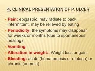 4. CLINICAL PRESENTATION OF P. ULCER
 Pain: epigastric, may radiate to back,
intermittent, may be relieved by eating
 Periodicity: the symptoms may disappear
for weeks or months (due to spontaneous
healing)
 Vomiting
 Alteration in weight:: Weight loss or gain
 Bleeding: acute (hematemesis or malena) or
chronic (anemia)
 