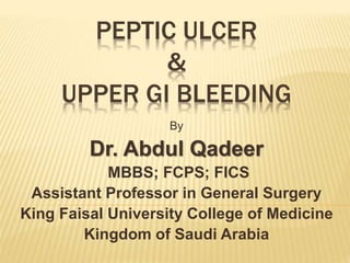 PEPTIC ULCER
&
UPPER GI BLEEDING
By
Dr. Abdul Qadeer
MBBS; FCPS; FICS
Assistant Professor in General Surgery
King Faisal University College of Medicine
Kingdom of Saudi Arabia
 