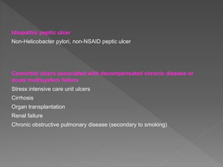 Idiopathic peptic ulcer
Non-Helicobacter pylori, non-NSAID peptic ulcer
Comorbid ulcers associated with decompensated chronic disease or
acute multisystem failure
Stress intensive care unit ulcers
Cirrhosis
Organ transplantation
Renal failure
Chronic obstructive pulmonary disease (secondary to smoking)
 