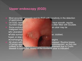  Most accurate diagnostic test for PUD with sensitivity in the detection
of gastroduodenal lesions ~ 90%.
 On EGD, benign gastric and duodenal ulcers have smooth, regular,
rounded edges, with a flat, smooth ulcer base often filled with exudate.
 Some endoscopic features that suggest that an ulcer may be
malignant include:
●An ulcerated mass protruding into the lumen
●Folds surrounding the ulcer crater are nodular, clubbed,
fused, or stop short of the ulcer margin
●Overhanging, irregular, or thickened ulcer margins
 All ulcers with malignant features should be biopsied. Routine biopsy
of benign-appearing duodenal ulcers is not recommended, as they are
unlikely to be malignant. When duodenal involvement due to Crohn
disease is suspected, biopsy of the duodenal ulcer is indicated.
 