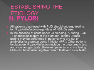  All patients diagnosed with PUD should undergo testing
for H. pylori infection regardless of NSAIDs use.
 In the absence of acute upper GI bleeding, & during EGD
→ endoscopic biopsy of the stomach. Biopsy urease
testing may be performed in patients who are not on
antibiotics or a proton pump inhibitor (PPI). Other options
to diagnose H. pylori infection include the urea breath test
and stool antigen tests. However, patients who are taking
PPIs can have false negative breath tests and stool tests.
 