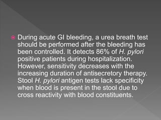  During acute GI bleeding, a urea breath test
should be performed after the bleeding has
been controlled. It detects 86% of H. pylori
positive patients during hospitalization.
However, sensitivity decreases with the
increasing duration of antisecretory therapy.
Stool H. pylori antigen tests lack specificity
when blood is present in the stool due to
cross reactivity with blood constituents.
 
