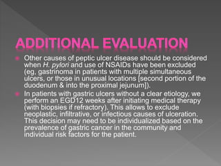  Other causes of peptic ulcer disease should be considered
when H. pylori and use of NSAIDs have been excluded
(eg, gastrinoma in patients with multiple simultaneous
ulcers, or those in unusual locations [second portion of the
duodenum & into the proximal jejunum]).
 In patients with gastric ulcers without a clear etiology, we
perform an EGD12 weeks after initiating medical therapy
(with biopsies if refractory). This allows to exclude
neoplastic, infiltrative, or infectious causes of ulceration.
This decision may need to be individualized based on the
prevalence of gastric cancer in the community and
individual risk factors for the patient.
 