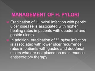  Eradication of H. pylori infection with peptic
ulcer disease is associated with higher
healing rates in patients with duodenal and
gastric ulcers.
 In addition, eradication of H. pylori infection
is associated with lower ulcer recurrence
rates in patients with gastric and duodenal
ulcers who are not placed on maintenance
antisecretory therapy
 