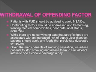  Patients with PUD should be advised to avoid NSAIDs.
 Contributing factors should be addressed and treated (eg,
treating medical comorbidities, poor nutritional status,
ischemia).
 While there are no convincing data that specific foods are
associated with an increased risk of peptic ulcer disease,
patients should avoid any foods that precipitate dyspeptic
symptoms.
 Given the many benefits of smoking cessation, we advise
patients to stop smoking and advise them to limit alcohol
intake to one alcoholic beverage a day.
 