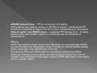  ●NSAID-induced ulcer : PPI for a minimum of 8 weeks .
 PUD patients who need to remain on NSAIDs or aspirin, maintenance PPI
should be considered to reduce the risk of ulcer complications or recurrence.
 ●Non-H. pylori, non-NSAID ulcers : suggested PPI therapy for 4 – 8 weeks
based on the ulcer location (gastric or duodenal) and the presence of
complications.
 Efficacy
 ●PPIs heal NSAID-related ulcers more effectively as compared with H2RAs
and are therefore the antisecretory drug of choice for treating NSAID-related
ulcers, especially when NSAIDs are continued.
 ●Combining PPIs and H2RAs adds to cost without enhancing healing.
 ●Although antacids and sucralfate can heal duodenal ulcers, they are not
routinely recommended to treat peptic ulcers as PPIs heal ulcers more rapidly
and to a greater extent
 