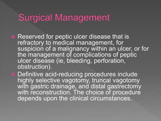  Reserved for peptic ulcer disease that is
refractory to medical management, for
suspicion of a malignancy within an ulcer, or for
the management of complications of peptic
ulcer disease (ie, bleeding, perforation,
obstruction).
 Definitive acid-reducing procedures include
highly selective vagotomy, truncal vagotomy
with gastric drainage, and distal gastrectomy
with reconstruction. The choice of procedure
depends upon the clinical circumstances.
 