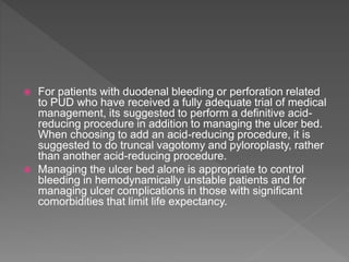  For patients with duodenal bleeding or perforation related
to PUD who have received a fully adequate trial of medical
management, its suggested to perform a definitive acid-
reducing procedure in addition to managing the ulcer bed.
When choosing to add an acid-reducing procedure, it is
suggested to do truncal vagotomy and pyloroplasty, rather
than another acid-reducing procedure.
 Managing the ulcer bed alone is appropriate to control
bleeding in hemodynamically unstable patients and for
managing ulcer complications in those with significant
comorbidities that limit life expectancy.
 
