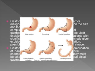  Gastric resection for gastric ulcer, which may harbor
malignancy, the extent of resection depends upon the size
and location of the ulcer. For uncomplicated or
complicated gastric ulcer, suggested to do partial
gastrectomy and reconstruction rather than simple ulcer
excision in good-risk surgical candidates. For patients with
significant medical comorbidities, alternatives include ulcer
excision for bleeding or patch closure for perforation,
possibly combined with vagotomy and gastric drainage.
 Gastric outlet obstruction is the least frequent complication
of PUD, mostly associated with duodenal or pyloric
channel ulceration, but the potential for malignancy must
be taken into account. Thus, its suggested to have distal
gastrectomy.
 