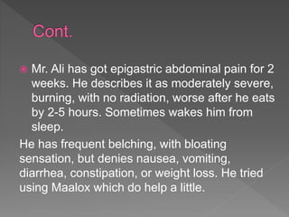  Mr. Ali has got epigastric abdominal pain for 2
weeks. He describes it as moderately severe,
burning, with no radiation, worse after he eats
by 2-5 hours. Sometimes wakes him from
sleep.
He has frequent belching, with bloating
sensation, but denies nausea, vomiting,
diarrhea, constipation, or weight loss. He tried
using Maalox which do help a little.
 