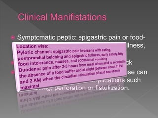  Symptomatic peptic: epigastric pain or food-
provoked epigastric discomfort and fullness,
early satiety, and nausea.
 Pain can be atypical & radiating to back
 Commonly asymptomatic in 70%. These can
present later with ulcer complications such
as bleeding, perforation or fistulization.
 