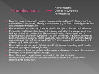  Bleeding: may present with nausea, hematemesis (red blood/coffee-ground), or
melena (black, tarry stool). Rarely, massive bleeding → fresh bleeding per rectum
and orthostatic hypotension.
 Gastric outlet obstruction → Ulcers located in the pyloric channel or duodenum.
 Penetration and fistulization through the bowel wall without a free perforation or
leakage of luminal contents into the peritoneal cavity, often present with a
sudden/gradual change in symptoms The pain intensifies, > duration, referred to
back. Penetrating posterior ulcers classically present with a shift from the typical
vague visceral discomfort → more localized & intense pain, felt in the back, not
relieved by food or antacids.
 Gastrocolic or duodenocolic fistulas → halitosis, feculent vomiting, postprandial
diarrhea, dyspepsia, and weight loss.
 Other rare complications: perivisceral abscess and erosion into vascular structures
leading to exsanguinating hemorrhage.
 Rare biliary tract complications : erosion into the biliary tree with
choledochoduodenal fistula, extrahepatic biliary obstruction, or hemobilia
(bleeding into biliary tree).
New symptoms
Change in symptoms
Asymptomatic
 