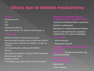 Infection
Helicobacter pylori
HSV
CMV
Helicobacter heilmannii
Other rare infections: TB, syphilis, mucormycosis, etc
Drug exposure
NSAIDs and aspirin including low dose aspirin
Bisphosphonates (probably when combined with NSAIDs)
Clopidogrel (when combined with NSAIDs or in high risk
subjects)
Corticosteroids (when combined with NSAIDs)
Sirolimus
Spironolactone (probable, no data with NSAID cotherapy)
Mycophenolate mofetil
Potassium chloride
Chemotherapy (eg, hepatic infusion with 5-fluorouracil)
Hormonal or mediator-induced,
including acid hypersecretory states
Gastrinoma (Zollinger-Ellison syndrome)
Systemic mastocytosis
Basophilia in myeloproliferative disease
Antral G cell hyperfunction (existence
independent of H. pylori is debatable)
Post surgical
Antral exclusion
Post-gastric bypass
Vascular insufficiency including crack
cocaine use
Mechanical: Duodenal obstruction (eg,
annular pancreas)
Radiation therapy
Infiltrating disease
Sarcoidosis
Crohn disease
 