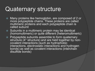 Quaternary structure
 Many proteins like hemoglobin, are composed of 2 or
more polypeptide chains. These proteins are called
multimeric proteins and each polypeptide chain is
called subunit
 Subunits in a multimeric protein may be identical
(homomultimeric) or quite different (heteromultimeric)
 Polypeptide subunits assemble to form quaternary
structure (4° structure) and are held together by non-
covalent interactions (such as hydrophobic
interactions, electrostatic interactions and hydrogen
bonds) as well as covalent interactions (interchain
disulfide bonds)
 