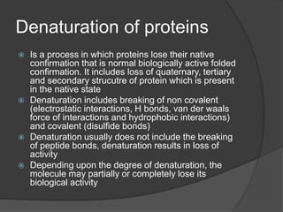 Denaturation of proteins
 Is a process in which proteins lose their native
confirmation that is normal biologically active folded
confirmation. It includes loss of quaternary, tertiary
and secondary strucutre of protein which is present
in the native state
 Denaturation includes breaking of non covalent
(electrostatic interactions, H bonds, van der waals
force of interactions and hydrophobic interactions)
and covalent (disulfide bonds)
 Denaturation usually does not include the breaking
of peptide bonds, denaturation results in loss of
activity
 Depending upon the degree of denaturation, the
molecule may partially or completely lose its
biological activity
 