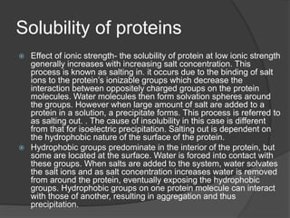 Solubility of proteins
 Effect of ionic strength- the solubility of protein at low ionic strength
generally increases with increasing salt concentration. This
process is known as salting in. it occurs due to the binding of salt
ions to the protein’s ionizable groups which decrease the
interaction between oppositely charged groups on the protein
molecules. Water molecules then form solvation spheres around
the groups. However when large amount of salt are added to a
protein in a solution, a precipitate forms. This process is referred to
as salting out. . The cause of insolubility in this case is different
from that for isoelectric precipitation. Salting out is dependent on
the hydrophobic nature of the surface of the protein.
 Hydrophobic groups predominate in the interior of the protein, but
some are located at the surface. Water is forced into contact with
these groups. When salts are added to the system, water solvates
the salt ions and as salt concentration increases water is removed
from around the protein, eventually exposing the hydrophobic
groups. Hydrophobic groups on one protein molecule can interact
with those of another, resulting in aggregation and thus
precipitation.
 