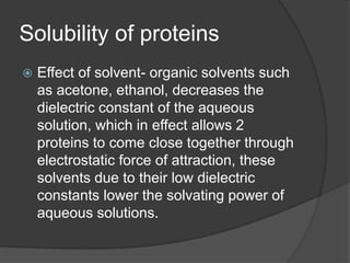 Solubility of proteins
 Effect of solvent- organic solvents such
as acetone, ethanol, decreases the
dielectric constant of the aqueous
solution, which in effect allows 2
proteins to come close together through
electrostatic force of attraction, these
solvents due to their low dielectric
constants lower the solvating power of
aqueous solutions.
 