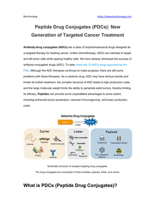Biochempeg https://www.biochempeg.com
Peptide Drug Conjugates (PDCs): New
Generation of Targeted Cancer Treatment
Antibody-drug conjugates (ADCs) are a class of biopharmaceutical drugs designed as
a targeted therapy for treating cancer. Unlike chemotherapy, ADCs are intended to target
and kill tumor cells while sparing healthy cells. We have already witnessed the success of
antibody-conjugated drugs (ADC). To date, there are 12 ADCs drugs approved by the
FDA. Although the ADC therapies continues to make progress, there are still some
problems with these therapies. As a cytotoxic drug, ADC may have serious toxicity and
hinder its further treatment, the complex structure of ADC leads to high production costs,
and the large molecular weight limits the ability to penetrate solid tumors, thereby limiting
its efficacy. Peptides can provide some unparalleled advantages to some extent,
including enhanced tumor penetration, reduced immunogenicity, and lower production
costs.
Schematic structure of receptor targeting drug conjugates.
The drug conjugates are comprised of three modules: payload, linker, and carrier.
What is PDCs (Peptide Drug Conjugates)?
 