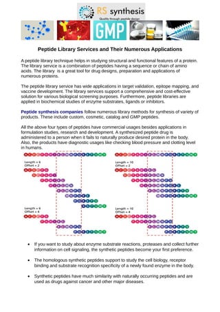 Peptide Library Services and Their Numerous Applications
A peptide library technique helps in studying structural and functional features of a protein.
The library service is a combination of peptides having a sequence or chain of amino
acids. The library is a great tool for drug designs, preparation and applications of
numerous proteins.
The peptide library service has wide applications in target validation, epitope mapping, and
vaccine development. The library services support a comprehensive and cost-effective
solution for various biological screening purposes. Furthermore, peptide libraries are
applied in biochemical studies of enzyme substrates, ligands or inhibitors.
Peptide synthesis companies follow numerous library methods for synthesis of variety of
products. These include custom, cosmetic, catalog and GMP peptides.
All the above four types of peptides have commercial usages besides applications in
formulation studies, research and development. A synthesized peptide drug is
administered to a person when it fails to naturally produce desired protein in the body.
Also, the products have diagnostic usages like checking blood pressure and clotting level
in humans.
• If you want to study about enzyme substrate reactions, proteases and collect further
information on cell signaling, the synthetic peptides become your first preference.
• The homologous synthetic peptides support to study the cell biology, receptor
binding and substrate recognition specificity of a newly found enzyme in the body.
• Synthetic peptides have much similarity with naturally occurring peptides and are
used as drugs against cancer and other major diseases.
 