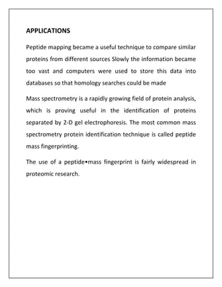 APPLICATIONS
Peptide mapping became a useful technique to compare similar
proteins from different sources Slowly the information became
too vast and computers were used to store this data into
databases so that homology searches could be made
Mass spectrometry is a rapidly growing field of protein analysis,
which is proving useful in the identification of proteins
separated by 2-D gel electrophoresis. The most common mass
spectrometry protein identification technique is called peptide
mass fingerprinting.
The use of a peptide•mass fingerprint is fairly widespread in
proteomic research.
 