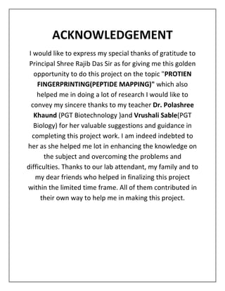 ACKNOWLEDGEMENT
I would like to express my special thanks of gratitude to
Principal Shree Rajib Das Sir as for giving me this golden
opportunity to do this project on the topic "PROTIEN
FINGERPRINTING(PEPTIDE MAPPING)" which also
helped me in doing a lot of research I would like to
convey my sincere thanks to my teacher Dr. Polashree
Khaund (PGT Biotechnology )and Vrushali Sable(PGT
Biology) for her valuable suggestions and guidance in
completing this project work. I am indeed indebted to
her as she helped me lot in enhancing the knowledge on
the subject and overcoming the problems and
difficulties. Thanks to our lab attendant, my family and to
my dear friends who helped in finalizing this project
within the limited time frame. All of them contributed in
their own way to help me in making this project.
 
