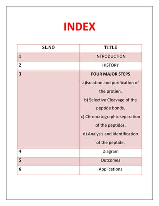 INDEX
SL.NO TITLE
1 INTRODUCTION
2 HISTORY
3 FOUR MAJOR STEPS
a)Isolation and purification of
the protien.
b) Selective Cleavage of the
peptide bonds.
c) Chromatographic separation
of the peptides.
d) Analysis and identification
of the peptide.
4 Diagram
5 Outcomes
6 Applications
 