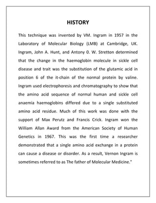 HISTORY
This technique was invented by VM. Ingram in 1957 in the
Laboratory of Molecular Biology (LMB) at Cambridge, UK.
Ingram, John A. Hunt, and Antony 0. W. Stretton determined
that the change in the haemoglobin molecule in sickle cell
disease and trait was the substitution of the glutamic acid in
position 6 of the it-chain of the normal protein by valine.
Ingram used electrophoresis and chromatography to show that
the amino acid sequence of normal human and sickle cell
anaemia haemoglobins differed due to a single substituted
amino acid residue. Much of this work was done with the
support of Max Perutz and Francis Crick. Ingram won the
William Allan Award from the American Society of Human
Genetics in 1967. This was the first time a researcher
demonstrated that a single amino acid exchange in a protein
can cause a disease or disorder. As a result, Vernon Ingram is
sometimes referred to as The father of Molecular Medicine."
 