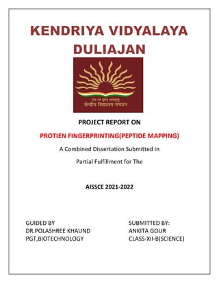 PROJECT REPORT ON
PROTIEN FINGERPRINTING(PEPTIDE MAPPING)
A Combined Dissertation Submitted in
Partial Fulfillment for The
AISSCE 2021-2022
GUIDED BY SUBMITTED BY:
DR.POLASHREE KHAUND ANKITA GOUR
PGT,BIOTECHNOLOGY CLASS-XII-B(SCIENCE)
 