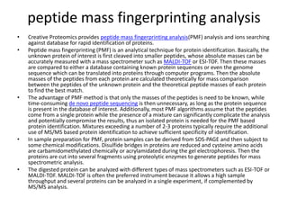 peptide mass fingerprinting analysis
• Creative Proteomics provides peptide mass fingerprinting analysis(PMF) analysis and ions searching
against database for rapid identification of proteins.
• Peptide mass fingerprinting (PMF) is an analytical technique for protein identification. Basically, the
unknown protein of interest is first cleaved into smaller peptides, whose absolute masses can be
accurately measured with a mass spectrometer such as MALDI-TOF or ESI-TOF. Then these masses
are compared to either a database containing known protein sequences or even the genome
sequence which can be translated into proteins through computer programs. Then the absolute
masses of the peptides from each protein are calculated theoretically for mass comparison
between the peptides of the unknown protein and the theoretical peptide masses of each protein
to find the best match.
• The advantage of PMF method is that only the masses of the peptides is need to be known, while
time-consuming de novo peptide sequencing is then unnecessary, as long as the protein sequence
is present in the database of interest. Additionally, most PMF algorithms assume that the peptides
come from a single protein while the presence of a mixture can significantly complicate the analysis
and potentially compromise the results, thus an isolated protein is needed for the PMF based
protein identification. Mixtures exceeding a number of 2-3 proteins typically require the additional
use of MS/MS based protein identification to achieve sufficient specificity of identification.
• In sample preparation for PMF, protein samples can be derived from SDS-PAGE and then subject to
some chemical modifications. Disulfide bridges in proteins are reduced and cysteine amino acids
are carbamidomethylated chemically or acrylamidated during the gel electrophoresis. Then the
proteins are cut into several fragments using proteolytic enzymes to generate peptides for mass
spectrometric analysis.
• The digested protein can be analyzed with different types of mass spectrometers such as ESI-TOF or
MALDI-TOF. MALDI-TOF is often the preferred instrument because it allows a high sample
throughput and several proteins can be analyzed in a single experiment, if complemented by
MS/MS analysis.
 
