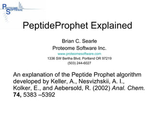 PeptideProphet Explained Brian C. Searle Proteome Software Inc. www.proteomesoftware.com 1336 SW Bertha Blvd, Portland OR 97219 (503) 244-6027 An explanation of the Peptide Prophet algorithm developed by Keller, A., Nesvizhskii, A. I.,  Kolker, E., and Aebersold, R. (2002)  Anal. Chem.   74,  5383 –5392  