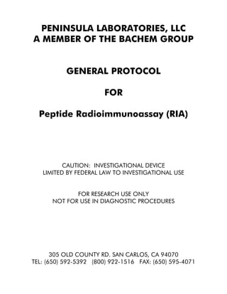 PENINSULA LABORATORIES, LLC
A MEMBER OF THE BACHEM GROUP
GENERAL PROTOCOL
FOR
Peptide Radioimmunoassay (RIA)
CAUTION: INVESTIGATIONAL DEVICE
LIMITED BY FEDERAL LAW TO INVESTIGATIONAL USE
FOR RESEARCH USE ONLY
NOT FOR USE IN DIAGNOSTIC PROCEDURES
305 OLD COUNTY RD. SAN CARLOS, CA 94070
TEL: (650) 592-5392 (800) 922-1516 FAX: (650) 595-4071
 