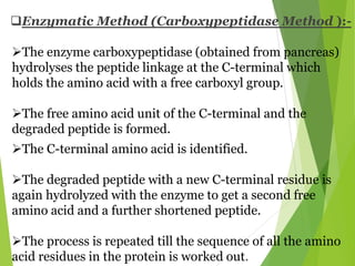 Enzymatic Method (Carboxypeptidase Method ):-
The enzyme carboxypeptidase (obtained from pancreas)
hydrolyses the peptide linkage at the C-terminal which
holds the amino acid with a free carboxyl group.
The free amino acid unit of the C-terminal and the
degraded peptide is formed.
The C-terminal amino acid is identified.
The degraded peptide with a new C-terminal residue is
again hydrolyzed with the enzyme to get a second free
amino acid and a further shortened peptide.
The process is repeated till the sequence of all the amino
acid residues in the protein is worked out.
 