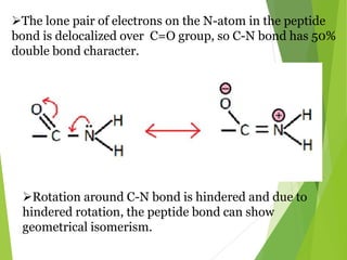 The lone pair of electrons on the N-atom in the peptide
bond is delocalized over C=O group, so C-N bond has 50%
double bond character.
Rotation around C-N bond is hindered and due to
hindered rotation, the peptide bond can show
geometrical isomerism.
 