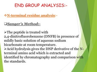 END GROUP ANALYSIS:-
N-terminal residue analysis:-
Sanger’s Method:-
The peptide is treated with
2,4-dinitrofluorobenzene (DNFB) in presence of
mildly basic solution of aqueous sodium
bicarbonate at room temperature.
Acid hydrolysis gives the DNP derivative of the N-
terminal amino acid which is extracted and
identified by chromatography and comparison with
the standards.
 