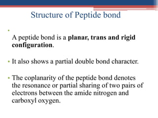 Structure of Peptide bond
•
A peptide bond is a planar, trans and rigid
configuration.
• It also shows a partial double bond character.
• The coplanarity of the peptide bond denotes
the resonance or partial sharing of two pairs of
electrons between the amide nitrogen and
carboxyl oxygen.
 