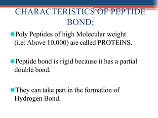 CHARACTERISTICS OF PEPTIDE
BOND:
⚫Poly Peptides of high Molecular weight
(i.e: Above 10,000) are called PROTEINS.
⚫Peptide bond is rigid because it has a partial
double bond.
⚫They can take part in the formation of
Hydrogen Bond.
 