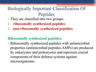 Biologically Important Classification Of
Peptides
• They are classified into two groups:
1. ribosomally synthesized peptides
2. non-ribosomally synthesized peptides.
Ribosomally synthesized peptides:
• Ribosomally synthesized peptides with antimicrobial
properties (antimicrobial peptides-AMPs) are produced
by eukaryotes and prokaryotes and represent crucial
components of their defense systems against
microorganisms.
 