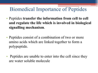 Biomedical Importance of Peptides
• Peptides transfer the information from cell to cell
and regulate the life which is involved in biological
signalling mechanism.
• Peptides consist of a combination of two or more
amino acids which are linked together to form a
polypeptide.
• Peptides are unable to enter into the cell since they
are water soluble molecule
 