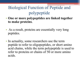 Biological Function of Peptide and
polypeptide
• One or more polypeptides are linked together
to make proteins.
• As a result, proteins are essentially very long
peptides.
• In actuality, some researchers use the term
peptide to refer to oligopeptides, or short amino
acid chains, while the term polypeptide is used to
refer to proteins or chains of 50 or more amino
acids.
 