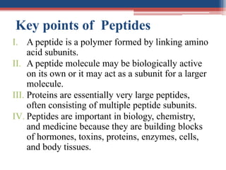 Key points of Peptides
I. A peptide is a polymer formed by linking amino
acid subunits.
II. A peptide molecule may be biologically active
on its own or it may act as a subunit for a larger
molecule.
III. Proteins are essentially very large peptides,
often consisting of multiple peptide subunits.
IV. Peptides are important in biology, chemistry,
and medicine because they are building blocks
of hormones, toxins, proteins, enzymes, cells,
and body tissues.
 