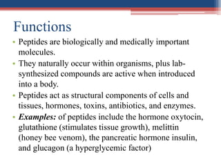 Functions
• Peptides are biologically and medically important
molecules.
• They naturally occur within organisms, plus lab-
synthesized compounds are active when introduced
into a body.
• Peptides act as structural components of cells and
tissues, hormones, toxins, antibiotics, and enzymes.
• Examples: of peptides include the hormone oxytocin,
glutathione (stimulates tissue growth), melittin
(honey bee venom), the pancreatic hormone insulin,
and glucagon (a hyperglycemic factor)
 