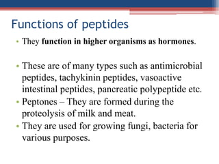 Functions of peptides
• They function in higher organisms as hormones.
• These are of many types such as antimicrobial
peptides, tachykinin peptides, vasoactive
intestinal peptides, pancreatic polypeptide etc.
• Peptones – They are formed during the
proteolysis of milk and meat.
• They are used for growing fungi, bacteria for
various purposes.
 