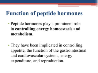 Function of peptide hormones
• Peptide hormones play a prominent role
in controlling energy homeostasis and
metabolism.
• They have been implicated in controlling
appetite, the function of the gastrointestinal
and cardiovascular systems, energy
expenditure, and reproduction.
 