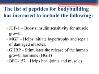 The list of peptides for bodybuilding
has increased to include the following:
• IGF-1 – Boosts insulin sensitivity for muscle
growth.
• MGF – Helps initiate hypertrophy and repair
of damaged muscles.
• GHRP – Stimulates the release of the human
growth hormone (HGH)
• BPC-157 – Helps heal joints and muscles.
 