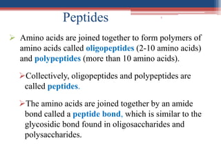 5
Peptides
 Amino acids are joined together to form polymers of
amino acids called oligopeptides (2-10 amino acids)
and polypeptides (more than 10 amino acids).
Collectively, oligopeptides and polypeptides are
called peptides.
The amino acids are joined together by an amide
bond called a peptide bond, which is similar to the
glycosidic bond found in oligosaccharides and
polysaccharides.
 