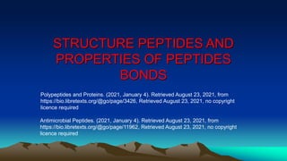 STRUCTURE PEPTIDES AND
PROPERTIES OF PEPTIDES
BONDS
Polypeptides and Proteins. (2021, January 4). Retrieved August 23, 2021, from
https://bio.libretexts.org/@go/page/3426, Retrieved August 23, 2021, no copyright
licence required
Antimicrobial Peptides. (2021, January 4). Retrieved August 23, 2021, from
https://bio.libretexts.org/@go/page/11962, Retrieved August 23, 2021, no copyright
licence required
 