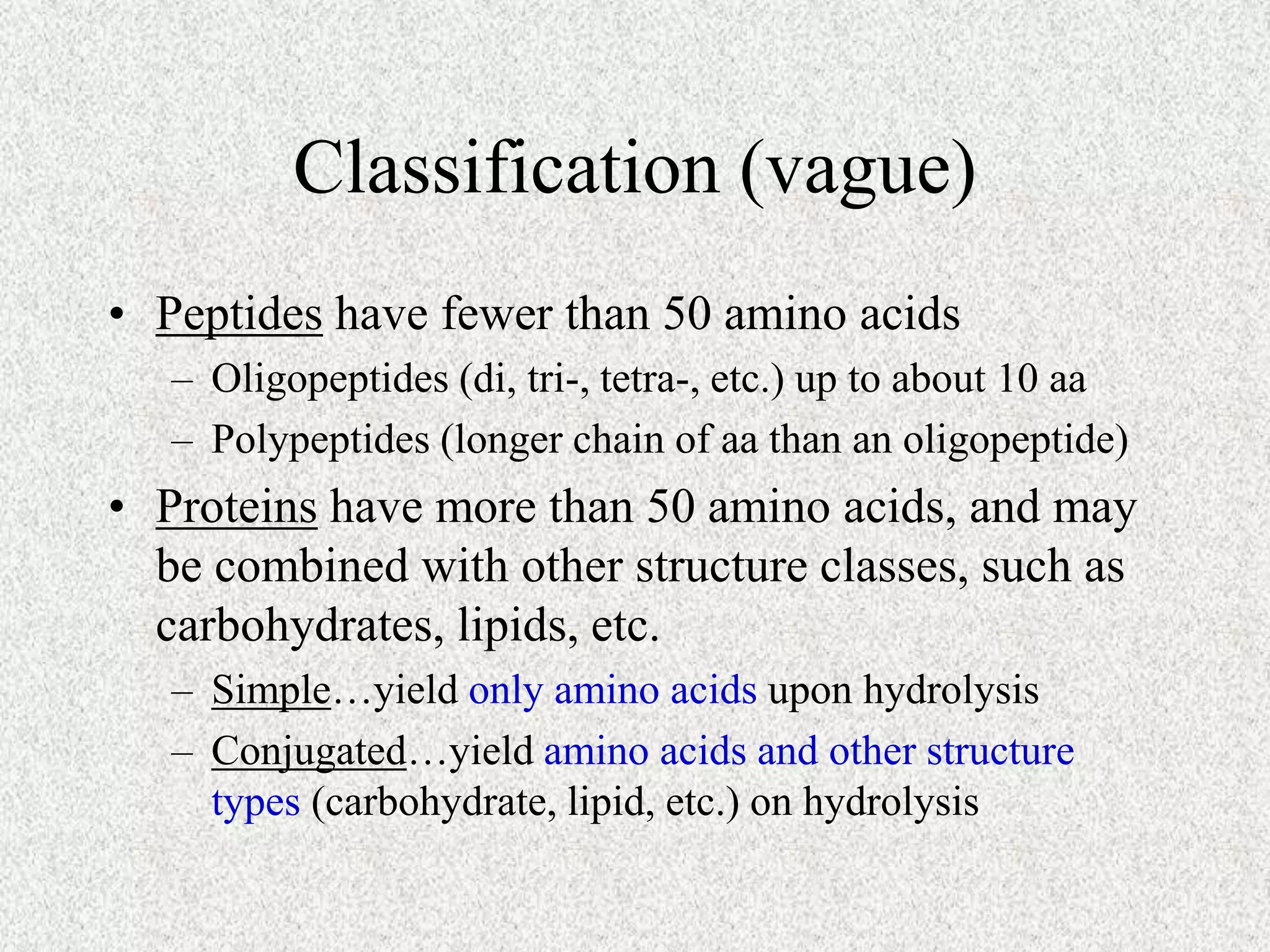 Classification (vague)
• Peptides have fewer than 50 amino acids
– Oligopeptides (di, tri-, tetra-, etc.) up to about 10 aa
– Polypeptides (longer chain of aa than an oligopeptide)
• Proteins have more than 50 amino acids, and may
be combined with other structure classes, such as
carbohydrates, lipids, etc.
– Simple…yield only amino acids upon hydrolysis
– Conjugated…yield amino acids and other structure
types (carbohydrate, lipid, etc.) on hydrolysis
 